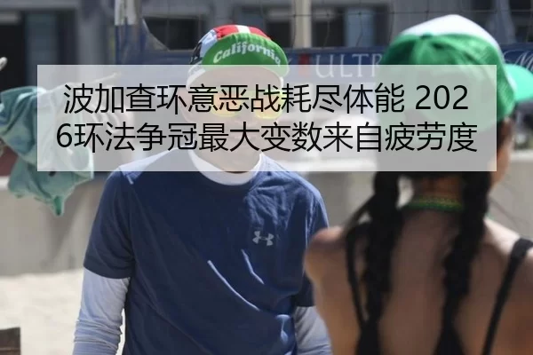 波加查环意恶战耗尽体能 2026环法争冠最大变数来自疲劳度